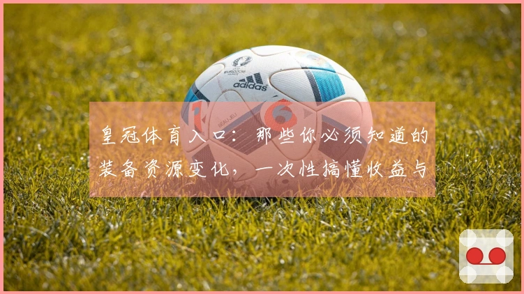 皇冠体育入口：那些你必须知道的装备资源变化，一次性搞懂收益与实战提升